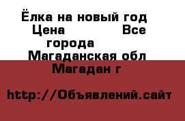 Ёлка на новый год › Цена ­ 30 000 - Все города  »    . Магаданская обл.,Магадан г.